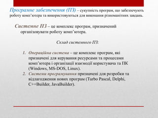 Системне ПЗ – це комплекс програм, призначений
організовувати роботу комп’ютера.
Склад системного ПЗ:
1. Операційна система – це комплекс програм, які
призначені для керування ресурсами та процесами
комп’ютера і організації взаємодії користувача та ПК
(Windows, MS-DOS, Linux).
2. Системи програмування призначені для розробки та
відлагодження нових програм (Turbo Pascal, Delphi,
C++Builder, JavaBuilder).
Програмне забезпечення (ПЗ) – сукупність програм, що забезпечують
роботу комп’ютера та використовуються для виконання різноманітних завдань.
 
