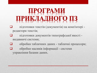  підготовки текстів (документів) на комп'ютері -
редактори текстів;
 підготовки документів типографської якості -
видавничі системи;
 обробки табличних даних - табличні процесори;
 обробки масивів інформації - системи
управління базами даних.
ПРОГРАМИ
ПРИКЛАДНОГО ПЗ
 