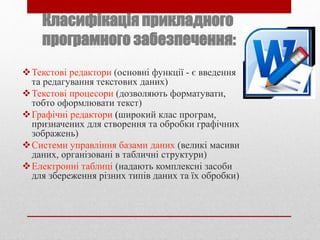 Класифікація прикладного
програмного забезпечення:
Текстові редактори (основні функції - є введення
та редагування текстових даних)
Текстові процесори (дозволяють форматувати,
тобто оформлювати текст)
Графічні редактори (широкий клас програм,
призначених для створення та обробки графічних
зображень)
Системи управління базами даних (великі масиви
даних, організовані в табличні структури)
Електронні таблиці (надають комплексні засоби
для збереження різних типів даних та їх обробки)
 