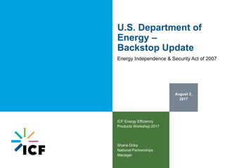 August 2,
2017
ICF Energy Efficiency
Products Workshop 2017
Shana Doby
National Partnerships
Manager
U.S. Department of
Energy –
Backstop Update
Energy Independence & Security Act of 2007
 