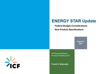 August 2,
2017
ICF Energy Efficiency
Products Workshop 2017
Frank D. Molander
ENERGY STAR Update
- Federal Budget Considerations
- New Product Specifications
 