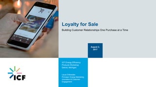 Loyalty for Sale
Building Customer Relationships One Purchase at a Time
August 2,
2017
ICF Energy Efficiency
Products Workshop
Detroit, Michigan
Laura Orfanedes
Principal, Energy Marketing;
Innovation & Customer
Engagement
 