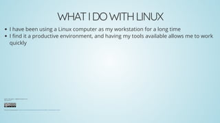 WHATIDOWITHLINUX
I have been using a Linux computer as my workstation for a long time
I nd it a productive environment, and having my tools available allows me to work
quickly
Author: Glen Ogilvie - nelg@linuxsolutions.co.nz
Date: July 2017
This work is licensed under a .Creative Commons Attribution-NonCommercial-ShareAlike 3.0 New Zealand License
 