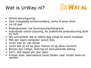 Wat is UrWay.nl? Online leeromgeving Voor vroegtijdig schoolverlaters, soms al jaren thuis 14-18 jaar Praktijkschool- tot Gymnasiumachtergrond individuele online coaching, én praktische ondersteuning dicht bij huis We verwachten dat je iedere dag inlogt en actief meedoet Met een eigen computer vanuit huis Leren met en van elkaar Leren wat jíj wil op jóuw manier en op jóuw moment Binnen een veilige, faalvrije en stimulerende setting 24/7, 365 dagen per jaar open Primair doel: alternatieve route bieden naar verder leren en werken 