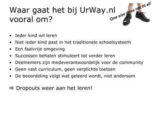 Waar gaat het bij UrWay.nl  vooral om? Ieder kind wil leren Niet ieder kind past in het traditionele schoolsysteem Een faalvrije omgeving Successen behalen stimuleert tot verder leren Deelnemers zijn medeverantwoordelijk voor de community  Geen vast curriculum, geen verplichte toetsen De beoordeling volgt wat geleerd wordt, niet andersom    Dropouts weer aan het leren! ‘ One size does not fit all’ 