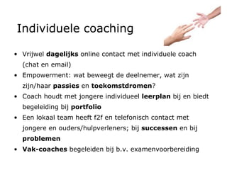 Individuele coaching Vrijwel  dagelijks  online contact met individuele coach (chat en email) Empowerment: wat beweegt de deelnemer, wat zijn zijn/haar  passies  en  toekomstdromen ?  Coach houdt met jongere individueel  leerplan  bij  en biedt begeleiding bij  portfolio Een lokaal team heeft f2f en telefonisch contact met jongere en ouders/hulpverleners; bij  successen  en bij  problemen Vak-coaches  begeleiden bij b.v. examenvoorbereiding 