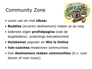 Community Zone Leren van en met  elkaar Buddies  (ervaren deelnemers) helpen je op weg Iedereen eigen  profielpagina  (ook de begeleiders): onderlinge betrokkenheid Huiskamer  populair en  Wie is Online Vak-coaches  modereren communities Ook  deelnemers maken communities  (b.v. over dieren of rock music) 