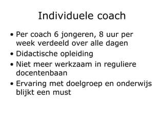 Individuele coach Per coach 6 jongeren, 8 uur per week verdeeld over alle dagen Didactische opleiding Niet meer werkzaam in reguliere docentenbaan Ervaring met doelgroep en onderwijs blijkt een must 