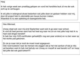 Haaj Ik heb vorige week een proefdag gelopen en vond het harstikke leuk zit me der ook echt op te verheugen. Ik wil jullie in iedergeval alvast bedanken wat jullie doen en gedaan hebben voor mij, door dit project heb ik uiteindelijk een keuze kunnen maken. Waardoor ik nu een opleiding en baangarantie heb. Hee Allemaal, Urway stopt ook voor mij eind September want ook ik ga weer naar school. Ik vind dit heel jammer want had het heel erg naar me zin en met jullie hulp heb ik nu heel veel dingen bereikt!! Ik heb hier mijn IVIO-certificaten gehaald(En nog een paar andere) en nu ben weer op het rechte pad gekomen. Zo zie je maar dat je nooit de moed moet opgegeven. Ook nooit luisteren naar de mensen die zeggen dat je het niet aankan of dat je niks zal bereiken want ik heb met behulp van Urway en mezelf al veel bereikt nu!!! en hoop dat jullie dat ook gaat lukken!!!! 