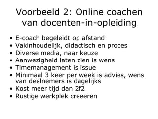 Voorbeeld 2: Online coachen van docenten-in-opleiding E-coach begeleidt op afstand Vakinhoudelijk, didactisch en proces Diverse media, naar keuze Aanwezigheid laten zien is wens Timemanagement is issue Minimaal 3 keer per week is advies, wens van deelnemers is dagelijks Kost meer tijd dan 2f2 Rustige werkplek creeeren 