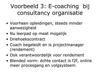 Voorbeeld 3: E-coaching  bij consultancy organisatie Voorheen opleidingen, steeds minder aanwezigheid Nu leerpad op maat mogelijk Driehoekscontract  Coach begeleidt en is projectmanager (rendement) Ook verantwoordelijk voor rendement  Blended vorm: échte contact is f2f, online meer procesgang en volgsysteem 