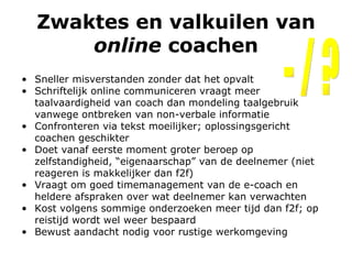 Zwaktes en valkuilen van  online  coachen Sneller misverstanden zonder dat het opvalt Schriftelijk online communiceren vraagt meer taalvaardigheid van coach dan mondeling taalgebruik vanwege ontbreken van non-verbale informatie Confronteren via tekst moeilijker; oplossingsgericht coachen geschikter   Doet vanaf eerste moment groter beroep op zelfstandigheid, “eigenaarschap” van de deelnemer (n iet reageren is makkelijker dan f2f) Vraagt om goed timemanagement van de e-coach en heldere afspraken over wat deelnemer kan verwachten Kost volgens sommige onderzoeken meer tijd dan f2f; op reistijd wordt wel weer bespaard  Bewust aandacht nodig voor rustige werkomgeving - / ? 