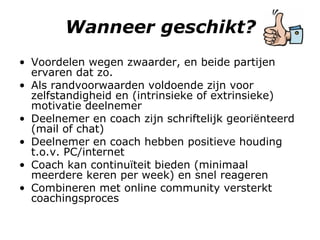 Wanneer geschikt? Voordelen wegen zwaarder, en beide partijen ervaren dat zo.  Als randvoorwaarden voldoende zijn voor zelfstandigheid en (intrinsieke of extrinsieke) motivatie deelnemer Deelnemer en coach zijn schriftelijk georiënteerd (mail of chat) Deelnemer en coach hebben positieve houding t.o.v. PC/internet Coach kan continuïteit bieden (minimaal meerdere keren per week) en snel reageren Combineren met online community versterkt coachingsproces 