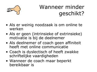 Wanneer minder geschikt? Als er weinig noodzaak is om online te werken Als er geen (intrinsieke of extrinsieke) motivatie is bij de deelnemer Als deelnemer of coach geen affiniteit heeft met online communicatie Coach is dyslectisch of heeft zwakke schriftelijke vaardigheden Wanneer de coach maar beperkt bereikbaar is 
