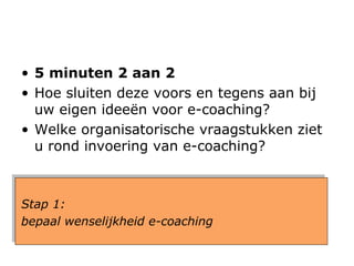 5 minuten 2 aan 2 Hoe sluiten deze voors en tegens aan bij uw eigen ideeën voor e-coaching?  Welke organisatorische vraagstukken ziet u  rond  invoering van e-coaching? Stap 1:  bepaal wenselijkheid e-coaching 