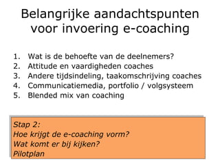 Belangrijke aandachtspunten voor invoering e-coaching Wat is de behoefte van de deelnemers?  Attitude en vaardigheden coaches Andere tijdsindeling, taakomschrijving coaches Communicatiemedia, portfolio / volgsysteem Blended mix van coaching Stap 2:  Hoe krijgt de e-coaching vorm?  Wat komt er bij kijken?  Pilotplan 