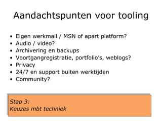 Aandachtspunten voor tooling Eigen werkmail / MSN of apart platform? Audio / video? Archivering en backups Voortgangregistratie, portfolio’s, weblogs? Privacy 24/7 en support buiten werktijden Community? Stap 3:  Keuzes mbt techniek 