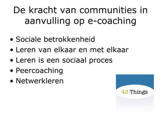 De kracht van communities in aanvulling op e-coaching Sociale betrokkenheid Leren van elkaar en met elkaar Leren is een sociaal proces Peercoaching Netwerkleren 