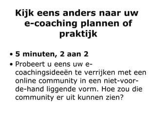 Kijk eens anders naar uw  e-coaching plannen of praktijk 5 minuten, 2 aan 2 Probeert u eens uw e-coachingsideeën te verrijken met een online community in een niet-voor-de-hand liggende vorm. Hoe zou die community er uit kunnen zien? 