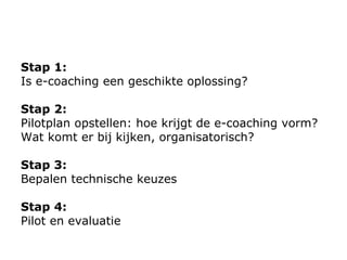 Stap 1:  Is e-coaching een geschikte oplossing?  Stap 2:  Pilot plan  opstellen: hoe krijgt de e-coaching vorm? Wat komt er bij kijken, organisatorisch? Stap 3:  Bepalen technische keuzes Stap 4:  Pilot en evaluatie 