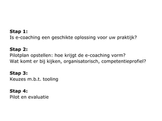 Stap 1:  Is e-coaching een geschikte oplossing voor uw praktijk?  Stap 2:  Pilot plan  opstellen: hoe krijgt de e-coaching vorm? Wat komt er bij kijken, organisatorisch, competentieprofiel? Stap 3:  Keuzes m.b.t. tooling Stap 4:  Pilot en evaluatie 