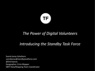 The Power of Digital Volunteers

             Introducing the Standby Task Force

Svend-Jonas Schelhorn
svendjonas@standbytaskforce.com
@shornjonas
Geographer, Crisis Mapper
SBTF Data/Mapping-Team Coordinator
 