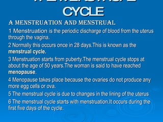 THE MENSTRUAL CYCLE A Menstruation and Menstrual   1 Menstruation  is the periodic discharge of blood from the uterus through the vagina. 2 Normally this occurs once in 28 days.This is known as the  menstrual cycle. 3 Menstruation starts from puberty.The menstrual cycle stops at about the age of 50 years.The woman is said to have reached  menopause . 4 Menopause takes place because the ovaries do not produce any more egg cells or ova. 5 The menstrual cycle is due to changes in the lining of the uterus 6 The menstrual cycle starts with menstruation.It occurs during the first five days of the cycle. 