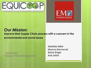 Our Mission:

Improve their Supply Chain process with a concern in the

environmental and social issues

Case study
Supply Chain Management

Mathilde Billot
Mareva Breuneval
Rahul Singla
Anis Sakhi

 