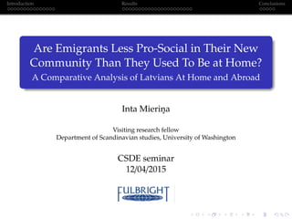 Introduction Results Conclusions
Are Emigrants Less Pro-Social in Their New
Community Than They Used To Be at Home?
A Comparative Analysis of Latvians At Home and Abroad
Inta Mierin¸a
Visiting research fellow
Department of Scandinavian studies, University of Washington
CSDE seminar
12/04/2015
 