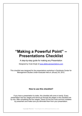 Copyright Material Vivek Singh (www.allaboutpresentations.com)
“Making a Powerful Point” –
Presentations Checklist
A step-by-step guide for making any Presentation
Designed by Vivek Singh of www.allaboutpresentations.com
This checklist was designed for the presentations workshop in Symbiosis Center for
Management Studies Under-Graduate held on January 30, 2012.
How to use this checklist?
If you have a presentation to make, this checklist will come in handy. Every
presentation has four stages and hence go through the stages in this checklist one
by one. After completing the four stages, check out the five most common mistakes
by presenters and make sure you eliminate them from your presentation.
 
