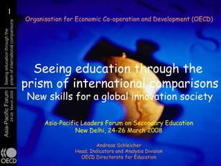 1
          1
                                        Organisation for Economic Co-operation and Development (OECD)
  prism of international comparisons
  Seeing education through the




                                          Seeing education through the
                                        prism of international comparisons
                                        New skills for a global innovation society
Asia-Pacific Forum
                     24-26 March 2008




                                              Asia-Pacific Leaders Forum on Secondary Education
                                                         New Delhi, 24-26 March 2008

                                                                Andreas Schleicher
                                                        Head, Indicators and Analysis Division
                                                          OECD Directorate for Education
 