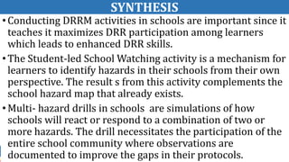 SYNTHESIS
•Conducting DRRM activities in schools are important since it
teaches it maximizes DRR participation among learners
which leads to enhanced DRR skills.
•The Student-led School Watching activity is a mechanism for
learners to identify hazards in their schools from their own
perspective. The result s from this activity complements the
school hazard map that already exists.
•Multi- hazard drills in schools are simulations of how
schools will react or respond to a combination of two or
more hazards. The drill necessitates the participation of the
entire school community where observations are
documented to improve the gaps in their protocols.
 