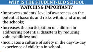 4
WHY IS THE STUDENT-LED SCHOOL
WATCHING IMPORTANT?
•Improves students’ level of awareness on the
potential hazards and risks within and around
the schools;
•Increases the participation of children in
addressing potential disasters by reducing
vulnerabilities; and
•Inculcates a culture of safety in the day-to-day
experience of children in school.
 