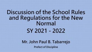 Discussion of the School Rules
and Regulations for the New
Normal
SY 2021 - 2022
Mr. John Paul B. Tabarrejo
Prefect of Discipline
 