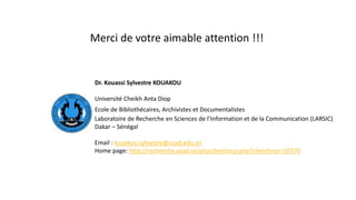 Dr. Kouassi Sylvestre KOUAKOU
Université Cheikh Anta Diop
Ecole de Bibliothécaires, Archivistes et Documentalistes
Laboratoire de Recherche en Sciences de l’Information et de la Communication (LARSIC)
Dakar – Sénégal
Email : kouakou.sylvestre@ucad.edu.sn
Home page: http://recherche.ucad.sn/pluschercheur.php?chercheur=10770
Merci de votre aimable attention !!!
 