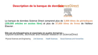 Description de la banque de données
La banque de données Science Direct comprend plus de 3,800 titres de périodiques
(250,000 articles en accèss libre) et plus de 37,000 titres de livres de l’éditeur
Elsevier .
Elle est pluridisciplinaire et organisée en quatre domaines :
 
