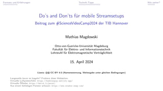 Formate und Erfahrungen Technik-Tipps Wie weiter?
Do’s and Don’ts für mobile Streamsetups
Beitrag zum #ScienceVideoCamp2024 der TIB Hannover
Mathias Magdowski
Otto-von-Guericke-Universität Magdeburg
Fakultät für Elektro- und Informationstechnik
Lehrstuhl für Elektromagnetische Verträglichkeit
15. April 2024
Lizenz: cb CC BY 4.0 (Namensnennung, Weitergabe unter gleichen Bedingungen)
Langeweile bevor es losgeht? Probiere diese Webseiten:
Virtuelle Luftpolsterfolie: https://bubblespop.netlify.app/
Virtuelle Ölfarbe: https://david.li/paint/
Aus einem beliebigen Fenster schauen: https://www.window-swap.com/
 