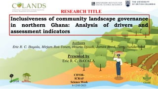 Inclusiveness of community landscape governance
in northern Ghana: Analysis of drivers and
assessment indicators
Authors
Eric R. C. Bayala, Mirjam Ros-Tonen, Houria Djoudi, James Reed, Terry Sunderland
Presented by
Eric R. C. BAYALA
CIFOR-
ICRAF
Science Week
8-12/05/2023
RESEARCH TITLE
 