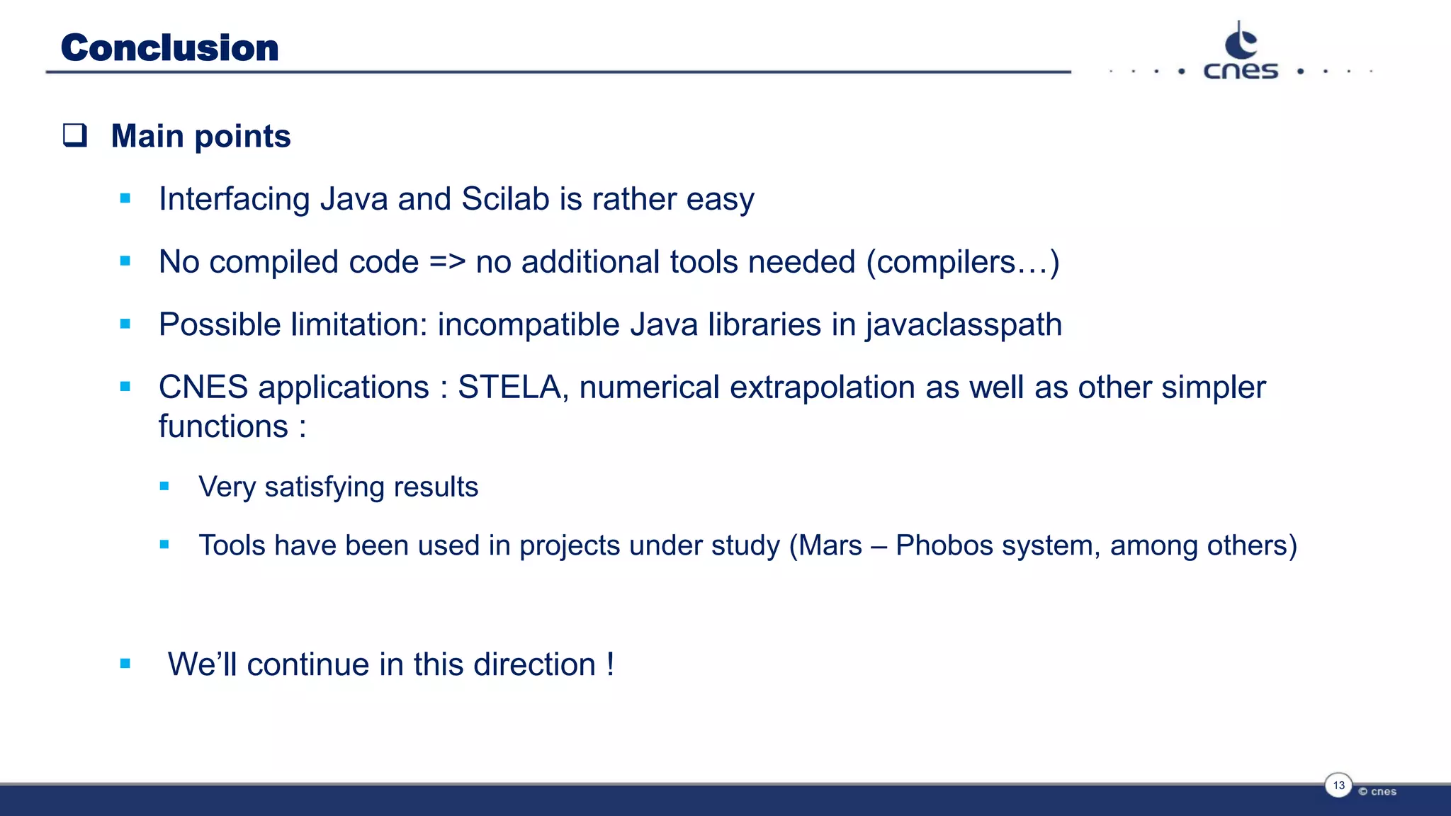 Conclusion
 Main points
 Interfacing Java and Scilab is rather easy
 No compiled code => no additional tools needed (compilers…)
 Possible limitation: incompatible Java libraries in javaclasspath
 CNES applications : STELA, numerical extrapolation as well as other simpler
functions :
 Very satisfying results
 Tools have been used in projects under study (Mars – Phobos system, among others)
 We’ll continue in this direction !
13
 