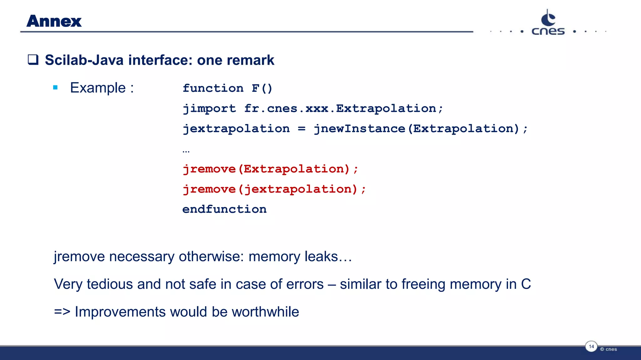 Annex
 Scilab-Java interface: one remark
 Example :
14
function F()
jimport fr.cnes.xxx.Extrapolation;
jextrapolation = jnewInstance(Extrapolation);
…
jremove(Extrapolation);
jremove(jextrapolation);
endfunction
jremove necessary otherwise: memory leaks…
Very tedious and not safe in case of errors – similar to freeing memory in C
=> Improvements would be worthwhile
 