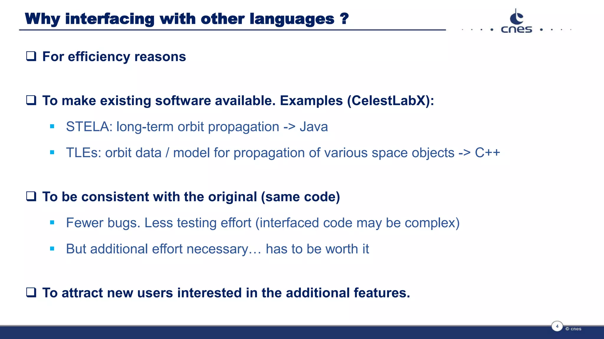 Why interfacing with other languages ?
 For efficiency reasons
 To make existing software available. Examples (CelestLabX):
 STELA: long-term orbit propagation -> Java
 TLEs: orbit data / model for propagation of various space objects -> C++
 To be consistent with the original (same code)
 Fewer bugs. Less testing effort (interfaced code may be complex)
 But additional effort necessary… has to be worth it
 To attract new users interested in the additional features.
4
 