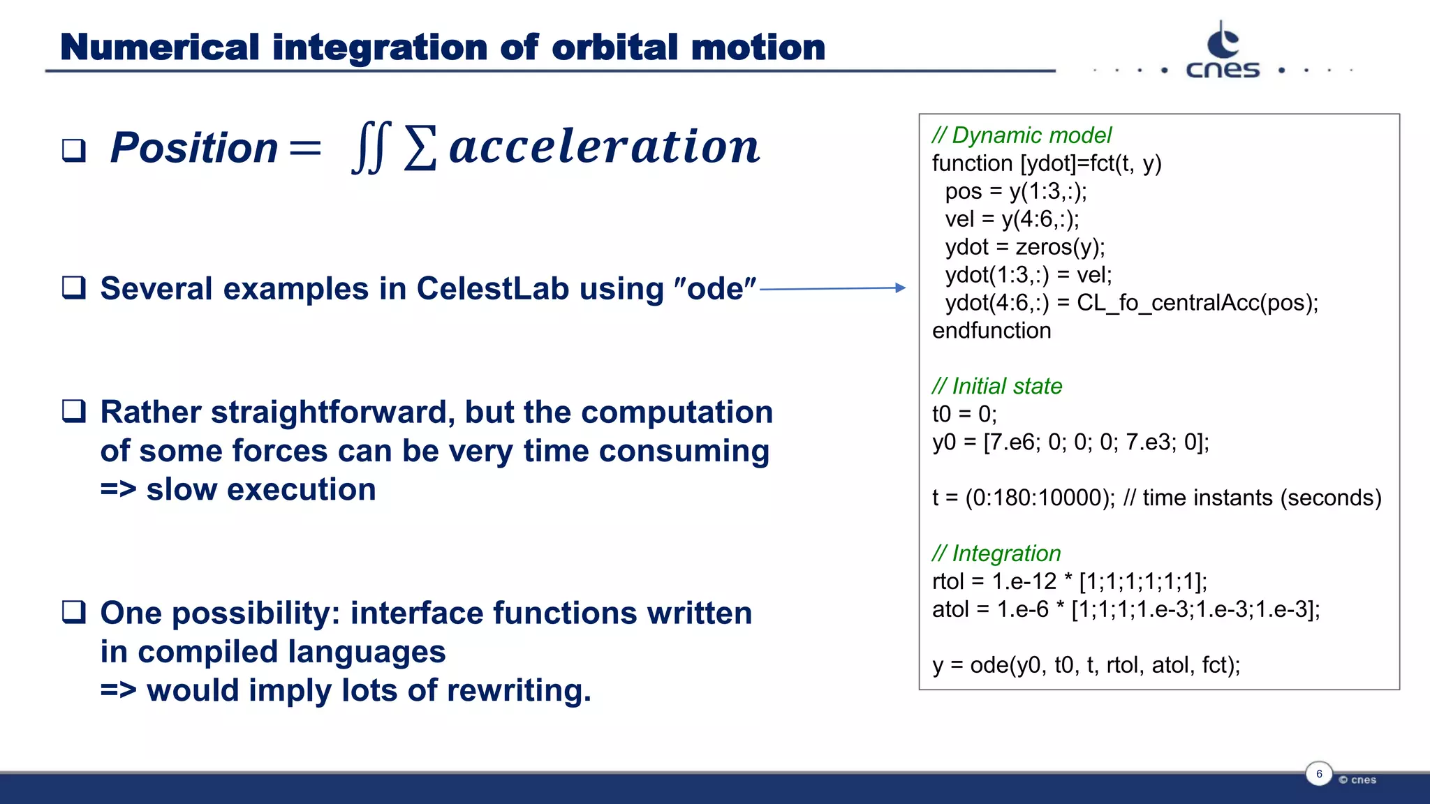 Numerical integration of orbital motion
 Position = ‫׭‬ σ 𝒂𝒄𝒄𝒆𝒍𝒆𝒓𝒂𝒕𝒊𝒐𝒏
 Several examples in CelestLab using ode
 Rather straightforward, but the computation
of some forces can be very time consuming
=> slow execution
 One possibility: interface functions written
in compiled languages
=> would imply lots of rewriting.
6
// Dynamic model
function [ydot]=fct(t, y)
pos = y(1:3,:);
vel = y(4:6,:);
ydot = zeros(y);
ydot(1:3,:) = vel;
ydot(4:6,:) = CL_fo_centralAcc(pos);
endfunction
// Initial state
t0 = 0;
y0 = [7.e6; 0; 0; 0; 7.e3; 0];
t = (0:180:10000); // time instants (seconds)
// Integration
rtol = 1.e-12 * [1;1;1;1;1;1];
atol = 1.e-6 * [1;1;1;1.e-3;1.e-3;1.e-3];
y = ode(y0, t0, t, rtol, atol, fct);
 