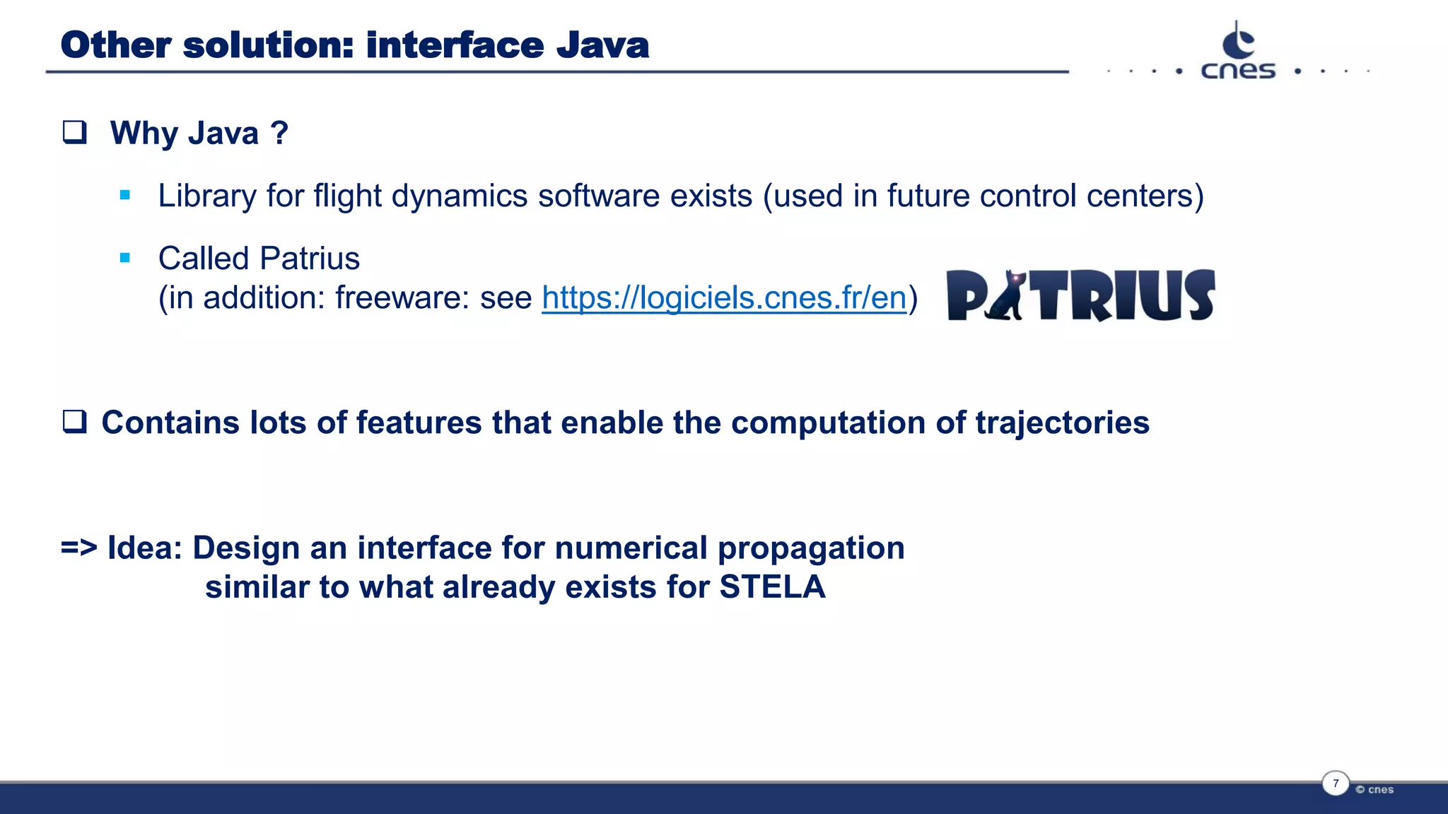 Other solution: interface Java
 Why Java ?
 Library for flight dynamics software exists (used in future control centers)
 Called Patrius
(in addition: freeware: see https://logiciels.cnes.fr/en)
 Contains lots of features that enable the computation of trajectories
=> Idea: Design an interface for numerical propagation
similar to what already exists for STELA
7
 