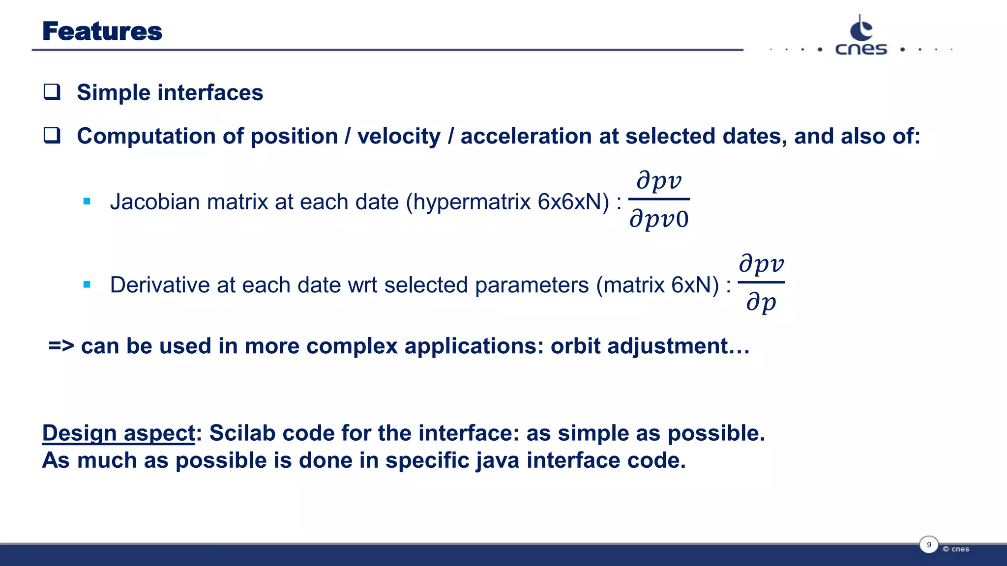 Features
 Simple interfaces
 Computation of position / velocity / acceleration at selected dates, and also of:
 Jacobian matrix at each date (hypermatrix 6x6xN) :
𝜕𝑝𝑣
𝜕𝑝𝑣0
 Derivative at each date wrt selected parameters (matrix 6xN) :
𝜕𝑝𝑣
𝜕𝑝
=> can be used in more complex applications: orbit adjustment…
Design aspect: Scilab code for the interface: as simple as possible.
As much as possible is done in specific java interface code.
9
 
