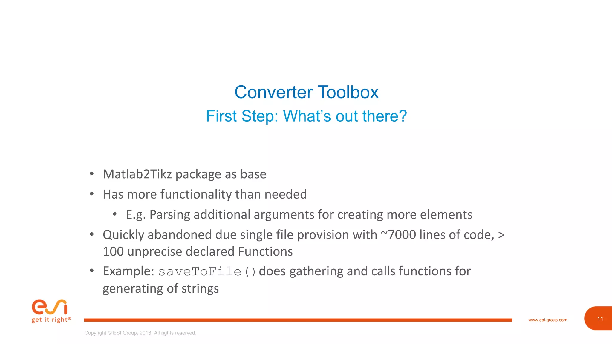 11www.esi-group.com
Copyright © ESI Group, 2018. All rights reserved.
11
Converter Toolbox
First Step: What’s out there?
• Matlab2Tikz package as base
• Has more functionality than needed
• E.g. Parsing additional arguments for creating more elements
• Quickly abandoned due single file provision with ~7000 lines of code, >
100 unprecise declared Functions
• Example: saveToFile()does gathering and calls functions for
generating of strings
 