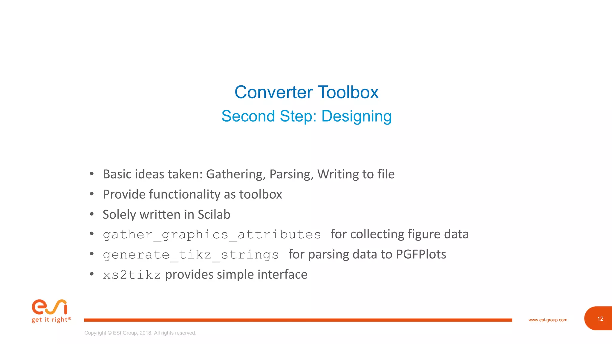 12www.esi-group.com
Copyright © ESI Group, 2018. All rights reserved.
12
Converter Toolbox
Second Step: Designing
• Basic ideas taken: Gathering, Parsing, Writing to file
• Provide functionality as toolbox
• Solely written in Scilab
• gather_graphics_attributes for collecting figure data
• generate_tikz_strings for parsing data to PGFPlots
• xs2tikz provides simple interface
 