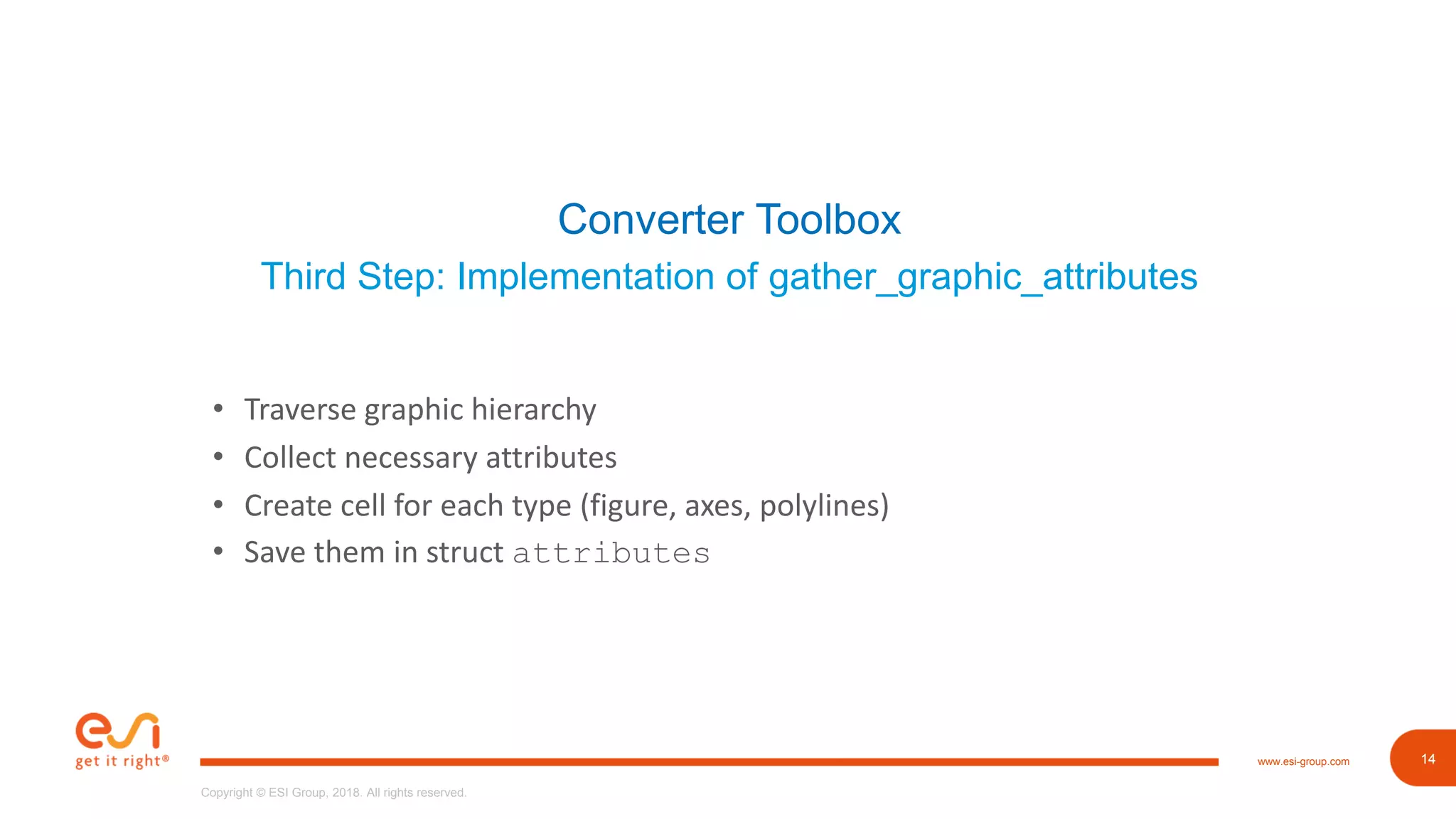 14www.esi-group.com
Copyright © ESI Group, 2018. All rights reserved.
14
Converter Toolbox
Third Step: Implementation of gather_graphic_attributes
• Traverse graphic hierarchy
• Collect necessary attributes
• Create cell for each type (figure, axes, polylines)
• Save them in struct attributes
 