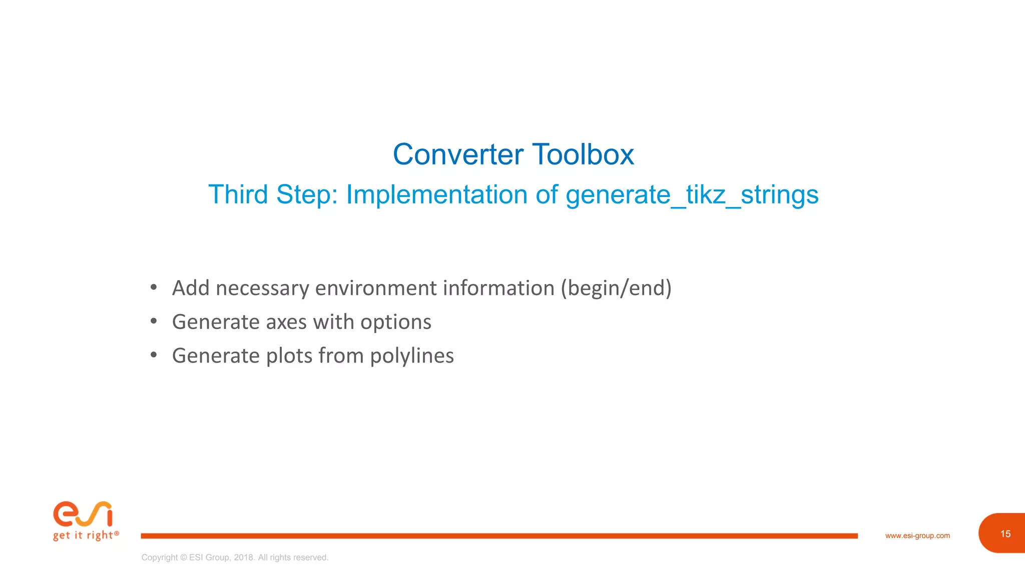 15www.esi-group.com
Copyright © ESI Group, 2018. All rights reserved.
15
Converter Toolbox
Third Step: Implementation of generate_tikz_strings
• Add necessary environment information (begin/end)
• Generate axes with options
• Generate plots from polylines
 