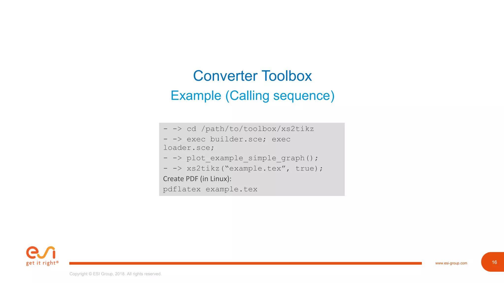 16www.esi-group.com
Copyright © ESI Group, 2018. All rights reserved.
16
Converter Toolbox
Example (Calling sequence)
- -> cd /path/to/toolbox/xs2tikz
- -> exec builder.sce; exec
loader.sce;
- -> plot_example_simple_graph();
- -> xs2tikz(“example.tex”, true);
Create PDF (in Linux):
pdflatex example.tex
 
