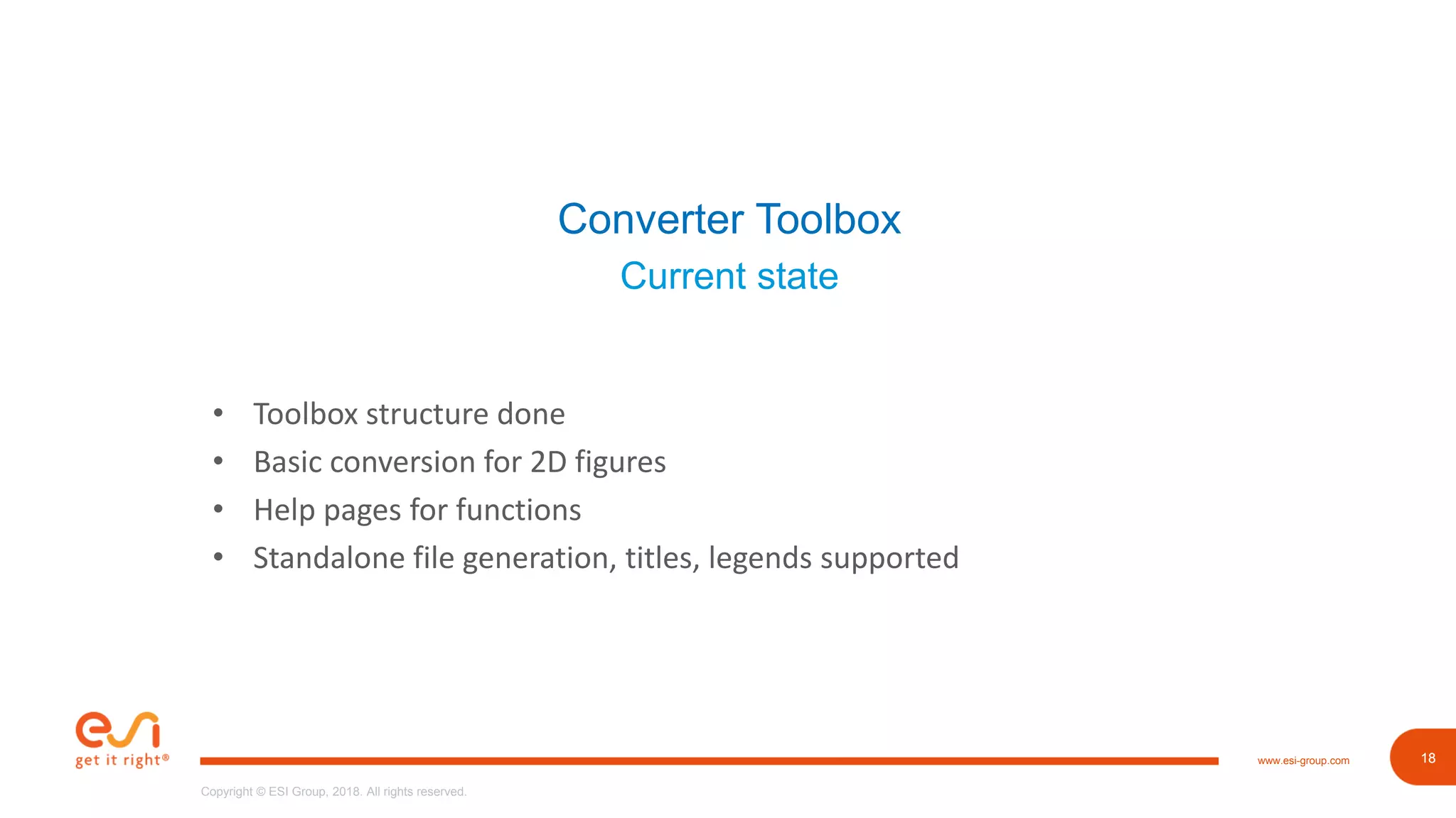 18www.esi-group.com
Copyright © ESI Group, 2018. All rights reserved.
18
Converter Toolbox
Current state
• Toolbox structure done
• Basic conversion for 2D figures
• Help pages for functions
• Standalone file generation, titles, legends supported
 